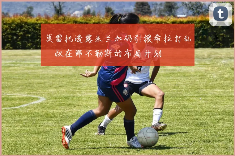 莫雷托透露米兰加码引援希拉打乱囧叔在那不勒斯的布局计划