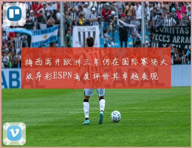 梅西离开欧洲三年仍在国际赛场大放异彩ESPN高度评价其卓越表现